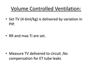 Volume Controlled Ventilation:
• Set TV (4-6ml/kg) is delivered by variation in
PIP.
• RR and max Ti are set.
• Measure TV delivered to circuit ,No
compensation for ET tube leaks
 