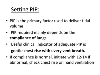 Setting PIP:
• PIP is the primary factor used to deliver tidal
volume
• PIP required mainly depends on the
compliance of lungs
• Useful clinical indicator of adequate PIP is
gentle chest rise with every vent breath.
• If compliance is normal, initiate with 12-14 If
abnormal, check chest rise on hand ventilation
 