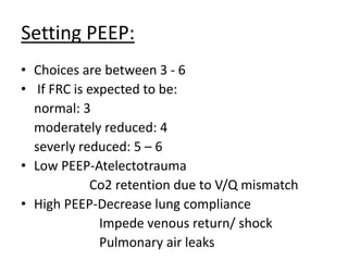 Setting PEEP:
• Choices are between 3 - 6
• If FRC is expected to be:
normal: 3
moderately reduced: 4
severly reduced: 5 – 6
• Low PEEP-Atelectotrauma
Co2 retention due to V/Q mismatch
• High PEEP-Decrease lung compliance
Impede venous return/ shock
Pulmonary air leaks
 