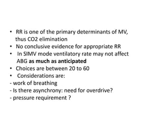 • RR is one of the primary determinants of MV,
thus CO2 elimination
• No conclusive evidence for appropriate RR
• In SIMV mode ventilatory rate may not affect
ABG as much as anticipated
• Choices are between 20 to 60
• Considerations are:
- work of breathing
- Is there asynchrony: need for overdrive?
- pressure requirement ?
 