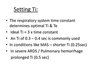 Setting Ti:
• The respiratory system time constant
determines optimal Ti & Te
• Ideal Ti = 3 x time constant
• An Ti of 0.3 – 0.4 sec is commonly used
• In conditions like MAS – shorter Ti (0.25sec)
• In severe ARDS / Pulmonary hemorrhage
prolonged Ti (0.5 sec)
 