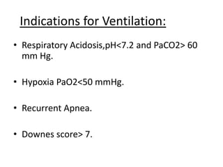 Indications for Ventilation:
• Respiratory Acidosis,pH<7.2 and PaCO2> 60
mm Hg.
• Hypoxia PaO2<50 mmHg.
• Recurrent Apnea.
• Downes score> 7.
 