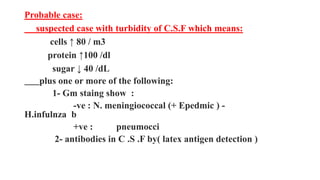 Probable case:
suspected case with turbidity of C.S.F which means:
cells ↑ 80 / m3
protein ↑100 /dl
sugar ↓ 40 /dL
plus one or more of the following:
1- Gm staing show :
-ve : N. meningiococcal (+ Epedmic ) -
H.infulnza b
+ve : pneumocci
2- antibodies in C .S .F by( latex antigen detection )
 