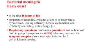 Bacterial meningitis
Early onset
• in the first 48 hours of life
• temperature instability, episodes of apnea or bradycardia,
hypotension, feeding difficulty, hepatic dysfunction, and
irritability alternating with lethargy. [1]
• Respiratory symptoms can become prominent within hours of
birth in group B streptococcal (GBS) infection; however, the
symptom complex also is seen with infection by E
coli or Listeria species.
 