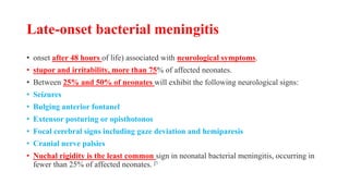 Late-onset bacterial meningitis
• onset after 48 hours of life) associated with neurological symptoms.
• stupor and irritability, more than 75% of affected neonates.
• Between 25% and 50% of neonates will exhibit the following neurological signs:
• Seizures
• Bulging anterior fontanel
• Extensor posturing or opisthotonos
• Focal cerebral signs including gaze deviation and hemiparesis
• Cranial nerve palsies
• Nuchal rigidity is the least common sign in neonatal bacterial meningitis, occurring in
fewer than 25% of affected neonates. [1
 
