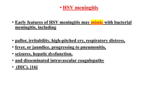 • HSV meningitis
• Early features of HSV meningitis may mimic with bacterial
meningitis, including
• pallor, irritability, high-pitched cry, respiratory distress,
• fever, or jaundice, progressing to pneumonitis,
• seizures, hepatic dysfunction,
• and disseminated intravascular coagulopathy
• (DIC). [16]
 
