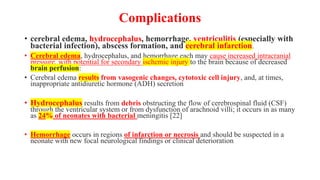 Complications
• cerebral edema, hydrocephalus, hemorrhage, ventriculitis (especially with
bacterial infection), abscess formation, and cerebral infarction.
• Cerebral edema, hydrocephalus, and hemorrhage each may cause increased intracranial
pressure, with potential for secondary ischemic injury to the brain because of decreased
brain perfusion:
• Cerebral edema results from vasogenic changes, cytotoxic cell injury, and, at times,
inappropriate antidiuretic hormone (ADH) secretion
• Hydrocephalus results from debris obstructing the flow of cerebrospinal fluid (CSF)
through the ventricular system or from dysfunction of arachnoid villi; it occurs in as many
as 24% of neonates with bacterial meningitis [22]
• Hemorrhage occurs in regions of infarction or necrosis and should be suspected in a
neonate with new focal neurological findings or clinical deterioration
 