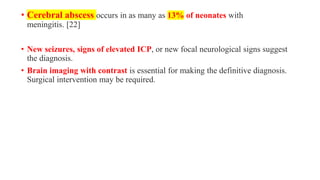• Cerebral abscess occurs in as many as 13% of neonates with
meningitis. [22]
• New seizures, signs of elevated ICP, or new focal neurological signs suggest
the diagnosis.
• Brain imaging with contrast is essential for making the definitive diagnosis.
Surgical intervention may be required.
 