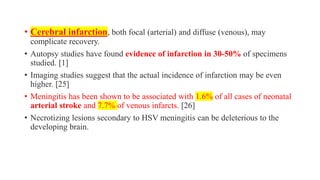 • Cerebral infarction, both focal (arterial) and diffuse (venous), may
complicate recovery.
• Autopsy studies have found evidence of infarction in 30-50% of specimens
studied. [1]
• Imaging studies suggest that the actual incidence of infarction may be even
higher. [25]
• Meningitis has been shown to be associated with 1.6% of all cases of neonatal
arterial stroke and 7.7% of venous infarcts. [26]
• Necrotizing lesions secondary to HSV meningitis can be deleterious to the
developing brain.
 
