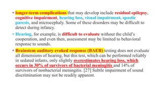 • longer-term complications that may develop include residual epilepsy,
cognitive impairment, hearing loss, visual impairment, spastic
paresis, and microcephaly. Some of these disorders may be difficult to
detect during infancy.
• Hearing, for example, is difficult to evaluate without the child’s
cooperation, and even then, assessment may be limited to behavioral
response to sounds.
• Brainstem auditory evoked response (BAER) testing does not evaluate
all dimensions of hearing, but this test, which can be performed reliably
in sedated infants, only slightly overestimates hearing loss, which
occurs in 30% of survivors of bacterial meningitis and 14% of
survivors of nonbacterial meningitis. [27] Subtle impairment of sound
discrimination may not be readily apparent.
 