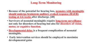 Long-Term Monitoring
• Because of the potential for hearing loss, neonates with meningitis
should undergo brainstem auditory evoked response (BAER)
testing at 4-6 weeks after discharge. [40]
• Survivors of neonatal meningitis require long-term surveillance
not only for disorders of hearing but also for disorders of vision,
motor, or cognitive function.
• Developmental delay is a frequent complication of neonatal
meningitis.
• Early intervention services should be employed to maximize
developmental gains
 