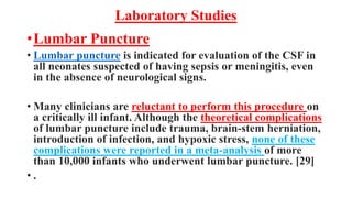 Laboratory Studies
•Lumbar Puncture
• Lumbar puncture is indicated for evaluation of the CSF in
all neonates suspected of having sepsis or meningitis, even
in the absence of neurological signs.
• Many clinicians are reluctant to perform this procedure on
a critically ill infant. Although the theoretical complications
of lumbar puncture include trauma, brain-stem herniation,
introduction of infection, and hypoxic stress, none of these
complications were reported in a meta-analysis of more
than 10,000 infants who underwent lumbar puncture. [29]
• .
 