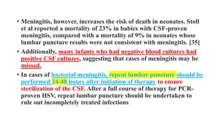 • Meningitis, however, increases the risk of death in neonates. Stoll
et al reported a mortality of 23% in babies with CSF-proven
meningitis, compared with a mortality of 9% in neonates whose
lumbar puncture results were not consistent with meningitis. [35]
• Additionally, many infants who had negative blood cultures had
positive CSF cultures, suggesting that cases of meningitis may be
missed.
• In cases of bacterial meningitis, repeat lumbar puncture should be
performed 24-48 hours after initiation of therapy to ensure
sterilization of the CSF. After a full course of therapy for PCR-
proven HSV, repeat lumbar puncture should be undertaken to
rule out incompletely treated infections
 