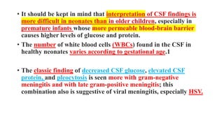 • It should be kept in mind that interpretation of CSF findings is
more difficult in neonates than in older children, especially in
premature infants whose more permeable blood-brain barrier
causes higher levels of glucose and protein.
• The number of white blood cells (WBCs) found in the CSF in
healthy neonates varies according to gestational age.1
• The classic finding of decreased CSF glucose, elevated CSF
protein, and pleocytosis is seen more with gram-negative
meningitis and with late gram-positive meningitis; this
combination also is suggestive of viral meningitis, especially HSV.
 