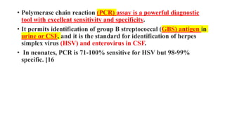• Polymerase chain reaction (PCR) assay is a powerful diagnostic
tool with excellent sensitivity and specificity.
• It permits identification of group B streptococcal (GBS) antigen in
urine or CSF, and it is the standard for identification of herpes
simplex virus (HSV) and enterovirus in CSF.
• In neonates, PCR is 71-100% sensitive for HSV but 98-99%
specific. [16
 