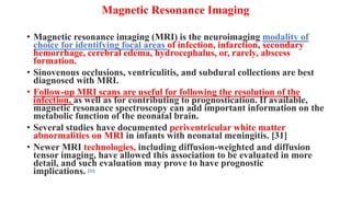 Magnetic Resonance Imaging
• Magnetic resonance imaging (MRI) is the neuroimaging modality of
choice for identifying focal areas of infection, infarction, secondary
hemorrhage, cerebral edema, hydrocephalus, or, rarely, abscess
formation.
• Sinovenous occlusions, ventriculitis, and subdural collections are best
diagnosed with MRI.
• Follow-up MRI scans are useful for following the resolution of the
infection, as well as for contributing to prognostication. If available,
magnetic resonance spectroscopy can add important information on the
metabolic function of the neonatal brain.
• Several studies have documented periventricular white matter
abnormalities on MRI in infants with neonatal meningitis. [31]
• Newer MRI technologies, including diffusion-weighted and diffusion
tensor imaging, have allowed this association to be evaluated in more
detail, and such evaluation may prove to have prognostic
implications. [32]
 