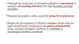 • Although the occurrence of neonatal meningitis is uncommon, it
remains a devastating infection with high mortality and high
morbidity.
• Neonatal meningitis is often caused by group B streptococcus
• Despite the development of effective vaccines, useful tools for
rapid identification of pathogens and potent antimicrobial
drugs, neonatal meningitis continues to contribute to
neurological disability worldwide
 