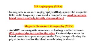 MR Angiography (MRA)
• In magnetic resonance angiography (MRA), a powerful magnetic
field, radio frequency waves and a computer are used to evaluate
blood vessels and help identify abnormalities1
• Magnetic Resonance Venography (MRV)
• An MRV uses magnetic resonance technology and intravenous
(IV) contrast dye to visualize the veins. Contrast dye causes the
blood vessels to appear opaque on the X-ray image, allowing the
physician to visualize the blood vessels being evaluated.
 