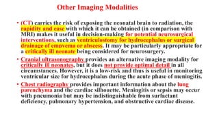 Other Imaging Modalities
• (CT) carries the risk of exposing the neonatal brain to radiation, the
rapidity and ease with which it can be obtained (in comparison with
MRI) makes it useful in decision-making for potential neurosurgical
interventions, such as ventriculostomy for hydrocephalus or surgical
drainage of empyema or abscess. It may be particularly appropriate for
a critically ill neonate being considered for neurosurgery.
• Cranial ultrasonography provides an alternative imaging modality for
critically ill neonates, but it does not provide optimal detail in all
circumstances. However, it is a low-risk and thus is useful in monitoring
ventricular size for hydrocephalus during the acute phase of meningitis.
• Chest radiography provides important information about the lung
parenchyma and the cardiac silhouette. Meningitis or sepsis may occur
with pneumonia but may be indistinguishable from surfactant
deficiency, pulmonary hypertension, and obstructive cardiac disease.
 
