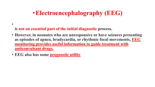 •Electroencephalography (EEG)
•
is not an essential part of the initial diagnostic process.
• However, in neonates who are unresponsive or have seizures presenting
as episodes of apnea, bradycardia, or rhythmic focal movements, EEG
monitoring provides useful information to guide treatment with
anticonvulsant drugs.
• EEG also has some prognostic utility
 
