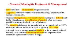 •Neonatal Meningitis Treatment & Management
• early initiation of antimicrobial drugs is essential
• Aggressive antimicrobial intervention is lifesaving in neonates with
suspected meningitis.
• Because distinguishing viral from bacterial meningitis is difficult early
in the clinical course, a combination of agents is often necessary,
providing coverage for both types of infection.
• The duration of therapy for bacterial and herpes simplex virus (HSV)
meningitis with an appropriate agent is typically 14-21 days
• Although there is a consensus that acyclovir is the preferred antiviral
therapy, there remains some disagreement with respect to what
constitutes optimal antibacterial therapy.
 