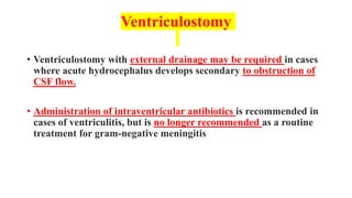 Ventriculostomy
• Ventriculostomy with external drainage may be required in cases
where acute hydrocephalus develops secondary to obstruction of
CSF flow.
• Administration of intraventricular antibiotics is recommended in
cases of ventriculitis, but is no longer recommended as a routine
treatment for gram-negative meningitis
 