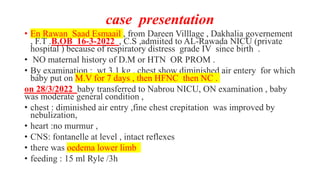 case presentation
• En Rawan Saad Esmaail , from Dareen Villlage , Dakhalia governement
, F.T .B.OB 16-3-2022 , C.S ,admiited to AL-Rawada NICU (private
hospital ) because of respiratory distress grade IV since birth .
• NO maternal history of D.M or HTN OR PROM .
• By examination : wt 3.1 kg , chest show diminished air entery for which
baby put on M.V for 7 days , then HFNC then NC .
on 28/3/2022 baby transferred to Nabrou NICU, ON examination , baby
was moderate general condition ,
• chest : diminished air entry ,fine chest crepitation was improved by
nebulization,
• heart :no murmur ,
• CNS: fontanelle at level , intact reflexes
• there was oedema lower limb
• feeding : 15 ml Ryle /3h
 