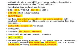 • antibiotic given in private NICU was: Unasyn - cefotax then shifted to
vancomymcin - meronam then Tavanic - zithero .
• investigation done on day of transfer was:
• CBC: HB: 9 , WBC:9.2 , PLT 18 S. CR 0 .6
• CRP 172 , blood culture was taken
• on30/3/2022:
• new born poor activity, weak reflexes , bad general condition , baby
developed convulsions for which epanutin was given as loading dose then
maintenance .
• packed RBS , plasama , plt was infused .
• feeding :NPO
• Antibiotic : levo - Vanco - Meronam
• neublization with farcolin , atrovent , plumocort
• on 31-3-2022:
• new born poor activity, weak reflexes , bad general condition , fits continue ,
A.F bulging , there was neck rigidity and opisthotonos , tem. 39.5 , we add
somoni Leta as loading then maintaince to epanuotin
 