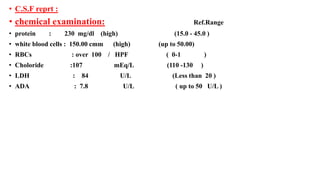 • C.S.F reprt :
• chemical examination: Ref.Range
• protein : 230 mg/dl (high) (15.0 - 45.0 )
• white blood cells : 150.00 cmm (high) (up to 50.00)
• RBCs : over 100 / HPF ( 0-1 )
• Choloride :107 mEq/L (110 -130 )
• LDH : 84 U/L (Less than 20 )
• ADA : 7.8 U/L ( up to 50 U/L )
 