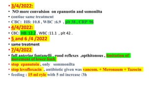 • 3/4/2022:
• NO more convulsion on epanuotin and somonilta
• contiue same treatment
• CBC: HB: 10.8 , WBC :6.9 , plt 38 , CRP 96
• 4/4/2022:
• CBC: HB: 12.2 , WBC :11.1 , plt 42 .
• 5 and 6 /4 /2022
• same treatment
• 7/4/2022
• full anterior fontanelli , good reflexes ,opthitonous , limitation of
movement of lower limb
• stop epanutoin , only sommonilta
• stop levofloxacin , antibiotic given was vancom. + Meronaum + Tazocin
• feeding : 15 ml ryle with 5 ml increase /3h
 