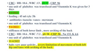 • CBC: HB: 10.6 , WBC :13 , plt 35 , CRP 96
• one unit of plalteltes was transfused and Vitammin K was given for 3
days
• 8/4/2022
• feeding : 45 ml ryle /3h
• antibiotics :tazocin- vanco - meronam
• one unit of plalteltes was transfused and Vitammin K
• 9/4/2022:
• stiffeness of both lower limb , more arching of the back
• CBC: HB: 10.6 , WBC :7.2 , plt 38 , CRP 96 , Na 133, K 4.6
• one unit of plalteltes was transfused and Vitammin K
• 11/4/2022
• baby very poor activity , severe limitation of movement of both left
hip and knee with arching of the back
 