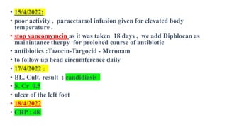 • 15/4/2022:
• poor activity , paracetamol infusion given for elevated body
temperature .
• stop vancomymcin as it was taken 18 days , we add Diphlocan as
mainintance therpy for proloned course of antibiotic
• antibiotics :Tazocin-Targocid - Meronam
• to follow up head circumference daily
• 17/4/2022 :
• BL. Cult. result : candidiasis
• S. Cr 0.5
• ulcer of the left foot
• 18/4/2022
• CRP : 48
 