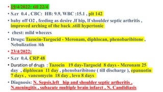 • 19/4/2022: till 22/4
• S.cr 0.4 , CBC: HB: 9.9, WBC :15.1 , plt 142
• baby off O2 , feeding as desire ,lf hip, lf shoulder septic arthritis ,
improved arching of the back .still hypertonic
• chest: mild wheezes
• Drugs: Tazocin-Targocid - Meronam, diphlocan, phenobaribitone ,
Nebulization /6h
• 23/4/2022:
• S.cr 0.4, CRP 48
• Duration of drugs : Tazocin 19 day-Targocid 8 days - Meronam 25
day , diphlocan 11 day , phenobaribitone ( till discharge ), epanuotin
7 days , vancomycin 18 day , levo 8 days
• Diagnosis: N. Sepsis,left hip and shoulder septic artheritis ,
N.meningitis , subacute multiple brain infarct , N. Candidiasis
 
