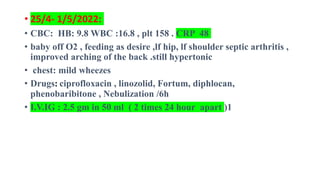 • 25/4- 1/5/2022:
• CBC: HB: 9.8 WBC :16.8 , plt 158 . CRP 48
• baby off O2 , feeding as desire ,lf hip, lf shoulder septic arthritis ,
improved arching of the back .still hypertonic
• chest: mild wheezes
• Drugs: ciprofloxacin , linozolid, Fortum, diphlocan,
phenobaribitone , Nebulization /6h
• I.V.IG : 2.5 gm in 50 ml ( 2 times 24 hour apart )1
 