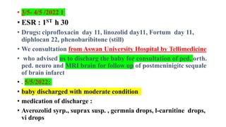 • 3/5- 4/5 /2022 1
• ESR : 1ST h 30
• Drugs: ciprofloxacin day 11, linozolid day11, Fortum day 11,
diphlocan 22, phenobaribitone (still)
• We consultation from Aswan University Hospital by Tellimedicine
• who advised us to discharg the baby for consultation of ped. orth.
ped. neuro and MRI brain for follow up of postmeninigitc sequale
of brain infarct
• . 5/5/2022:
• baby discharged with moderate condition
• medication of discharge :
• Averozolid syrp., suprax susp. , germnia drops, l-carnitine drops,
vi drops
 