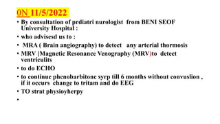 0N 11/5/2022
• By consultation of prdiatri nurologist from BENI SEOF
University Hospital :
• who advisesd us to :
• MRA ( Brain angiography) to detect any arterial thormosis
• MRV (Magnetic Resonance Venography (MRV)to detect
ventriculits
• to do ECHO
• to continue phenobarbitone syrp till 6 months without convuslion ,
if it occurs change to tritam and do EEG
• TO strat physioyherpy
•
 