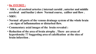 • 0n 15/5/2022 :
• MRA , of cerebral arteries ( internal carotid , anterior and middle
cerebral and basilar ) show Normal course, caliber and flow .
• MRV:
• Normal all parts of the venous drainage system of the whole brain
, no signs of inflammation or disturbed flow.
• Commentary axial images of the brain revealed :
• Reduction of the area of brain atrophy . There are areas of
hyperdensity ?? Suggesting area of calcification at the sites of
brain infarction .
 