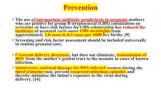 Prevention
• The use of intrapartum antibiotic prophylaxis in pregnant mothers
who are positive for group B streptococcal (GBS) colonization on
screening or have risk factors for GBS colonization has reduced the
incidence of neonatal early-onset GBS meningitis from
approximately 1.8 cases to 0.3 cases per 1000 live births. [9]
• Screening and risk factor assessment should be included universally
in routine prenatal care.
• Cesarean delivery decreases, but does not eliminate, transmission of
HSV from the mother’s genital tract to the neonate in cases of known
infection.
• Suppressive antiviral therapy for HSV-infected women during the
third trimester may prevent recurrent infectious episodes and
thereby minimize the infant’s exposure to the virus during
delivery. [16]
 