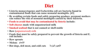 Diet
• Listeria monocytogenes and Escherichia coli are bacteria found in
contaminated foods that can cause neonatal meningitis. [43]
• By avoiding certain foods and safely preparing produce, pregnant mothers
can reduce the risk of neonatal meningitis caused by these bacteria.
• Foods to avoid that may be contaminated by listeria include:
• Soft cheeses made with unpasteurized milk
• Smoked seafood that is not canned or shelf-stable
• Raw (unpasteurized) milk
• Foods that must be safely prepared to prevent the growth of listeria and E.
coli include:
• Raw sprouts
• Melons ‫الشمام‬
• Hot dogs, deli meat, and cold cuts ‫الباردة‬ ‫اللحوم‬
 
