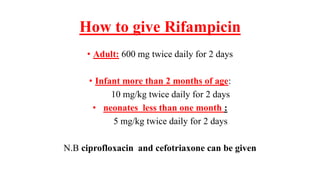 How to give Rifampicin
• Adult: 600 mg twice daily for 2 days
• Infant more than 2 months of age:
10 mg/kg twice daily for 2 days
• neonates less than one month :
5 mg/kg twice daily for 2 days
N.B ciprofloxacin and cefotriaxone can be given
 