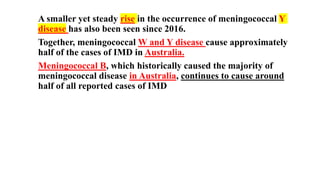 A smaller yet steady rise in the occurrence of meningococcal Y
disease has also been seen since 2016.
Together, meningococcal W and Y disease cause approximately
half of the cases of IMD in Australia.
Meningococcal B, which historically caused the majority of
meningococcal disease in Australia, continues to cause around
half of all reported cases of IMD
 