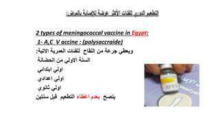 2 types of meningococcal vaccine in Egypt:
1- A,C V accine : (polysaccraide)
‫االتية‬ ‫العمرية‬ ‫للفئات‬ ‫اللقاح‬ ‫من‬ ‫جرعة‬ ‫ويعطي‬
:
‫الحضانة‬ ‫من‬ ‫االولي‬ ‫السنة‬
‫ابتدائي‬ ‫اولي‬
‫اعدادي‬ ‫اولي‬
‫ثانوي‬ ‫اولي‬
‫ينصح‬
‫اعطاء‬ ‫بعدم‬
‫سنتين‬ ‫قبل‬ ‫التطعيم‬
 