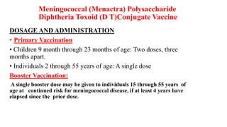Meningococcal (Menactra) Polysaccharide
Diphtheria Toxoid (D T)Conjugate Vaccine
DOSAGE AND ADMINISTRATION
• Primary Vaccination
• Children 9 month through 23 months of age: Two doses, three
months apart.
• Individuals 2 through 55 years of age: A single dose
Booster Vaccination:
A single booster dose may be given to individuals 15 through 55 years of
age at continued risk for meningococcal disease, if at least 4 years have
elapsed since the prior dose.
 