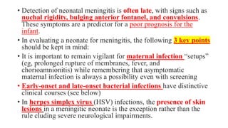 • Detection of neonatal meningitis is often late, with signs such as
nuchal rigidity, bulging anterior fontanel, and convulsions.
These symptoms are a predictor for a poor prognosis for the
infant.
• In evaluating a neonate for meningitis, the following 3 key points
should be kept in mind:
• It is important to remain vigilant for maternal infection “setups”
(eg, prolonged rupture of membranes, fever, and
chorioamnionitis) while remembering that asymptomatic
maternal infection is always a possibility even with screening
• Early-onset and late-onset bacterial infections have distinctive
clinical courses (see below)
• In herpes simplex virus (HSV) infections, the presence of skin
lesions in a meningitic neonate is the exception rather than the
rule cluding severe neurological impairments.
 