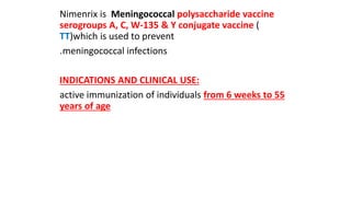 Nimenrix is Meningococcal polysaccharide vaccine
serogroups A, C, W-135 & Y conjugate vaccine (
TT)which is used to prevent
.meningococcal infections
INDICATIONS AND CLINICAL USE:
active immunization of individuals from 6 weeks to 55
years of age
 