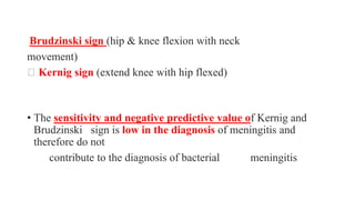 Brudzinski sign (hip & knee flexion with neck
movement)
Kernig sign (extend knee with hip flexed)
• The sensitivity and negative predictive value of Kernig and
Brudzinski sign is low in the diagnosis of meningitis and
therefore do not
contribute to the diagnosis of bacterial meningitis
 