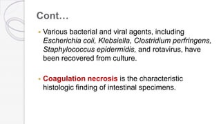 Cont…
 Various bacterial and viral agents, including
Escherichia coli, Klebsiella, Clostridium perfringens,
Staphylococcus epidermidis, and rotavirus, have
been recovered from culture.
 Coagulation necrosis is the characteristic
histologic finding of intestinal specimens.
 