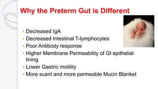 Why the Preterm Gut is Different
 Decreased IgA
 Decreased Intestinal T-lymphocytes
 Poor Antibody response
 Higher Membrane Permeability of GI epithelial
lining
 Lower Gastric motility
 More scant and more permeable Mucin Blanket
 