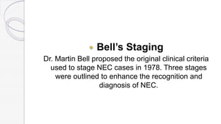  Bell’s Staging
Dr. Martin Bell proposed the original clinical criteria
used to stage NEC cases in 1978. Three stages
were outlined to enhance the recognition and
diagnosis of NEC.
 