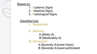 Based on:
1. Systemic Signs
2. Intestinal Signs
3. Radiological Signs
Classified into:
I. Suspected:
II. Definite :
A (Mildly ill) ,
B (Moderately ill)
III. Advanced:
A (Severely ill,bowel intact),
B (Severely ill,bowel perforated)
 